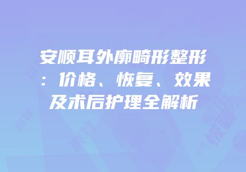 安顺耳外廓畸形整形：价格、恢复、效果及术后护理全解析