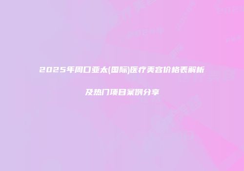 2025年周口亚太(国际)医疗美容价格表解析及热门项目案例分享