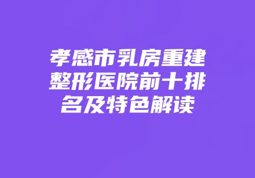 孝感市乳房重建整形医院前十排名及特色解读