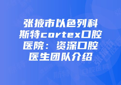 张掖市以色列科斯特cortex口腔医院：资深口腔医生团队介绍