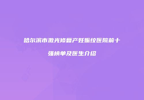 哈尔滨市激光修复产妊娠纹医院前十强榜单及医生介绍