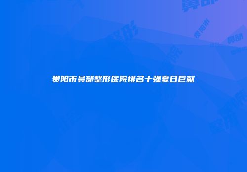 贵阳市鼻部整形医院排名十强夏日巨献