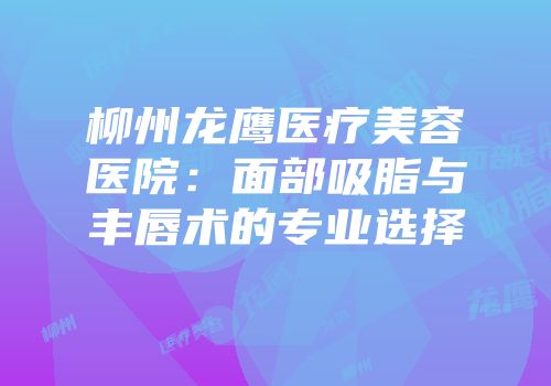 柳州龙鹰医疗美容医院：面部吸脂与丰唇术的专业选择