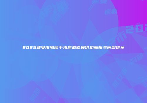 2025雅安市胸部手术疤痕修复价格解析与医院推荐