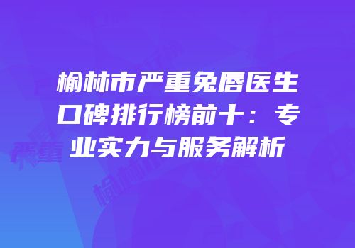 榆林市严重兔唇医生口碑排行榜前十：专业实力与服务解析