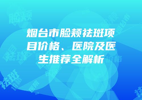烟台市脸颊祛斑项目价格、医院及医生推荐全解析