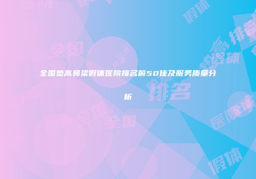 全国垫高鼻梁假体医院排名前50佳及服务质量分析