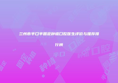 兰州市半口半固定种植口腔医生评价与推荐排行榜