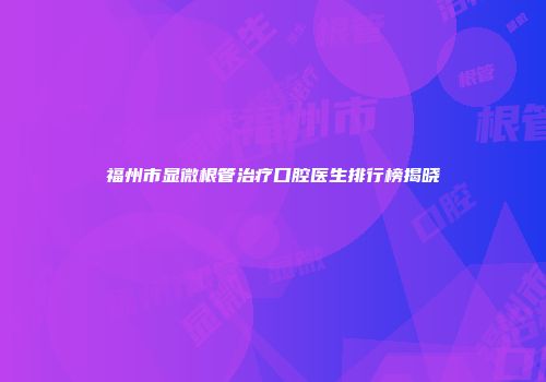 福州市显微根管治疗口腔医生排行榜揭晓