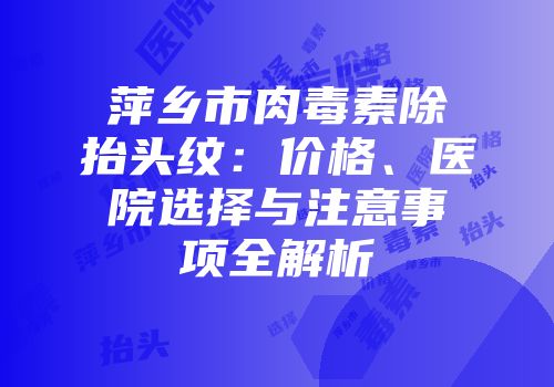 萍乡市肉毒素除抬头纹：价格、医院选择与注意事项全解析