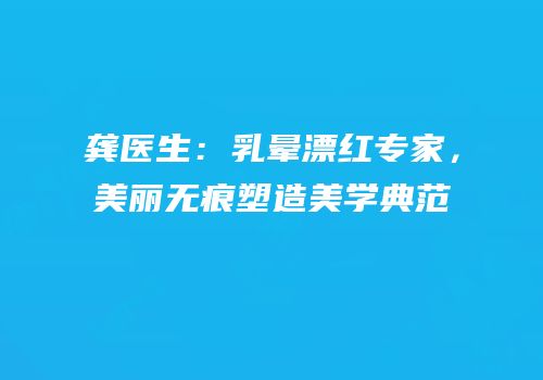 龚医生：乳晕漂红专家，美丽无痕塑造美学典范