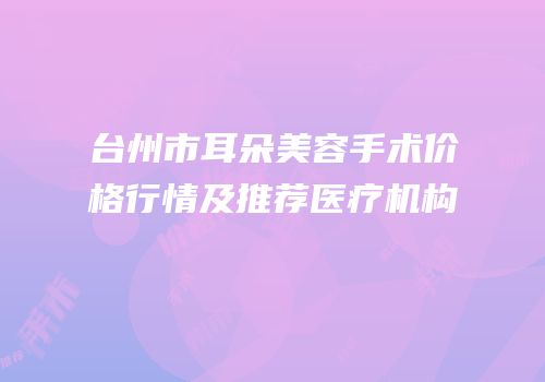 台州市耳朵美容手术价格行情及推荐医疗机构