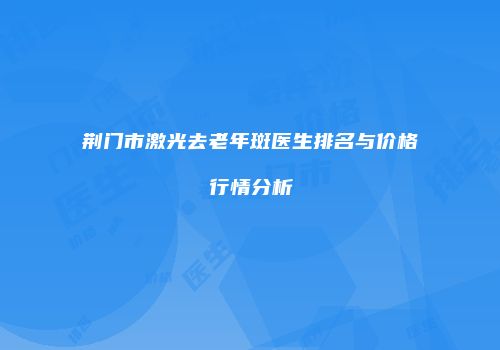 荆门市激光去老年斑医生排名与价格行情分析