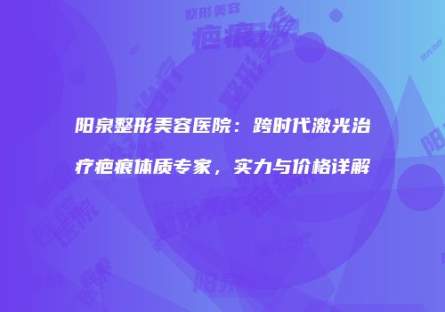 阳泉整形美容医院：跨时代激光治疗疤痕体质专家，实力与价格详解