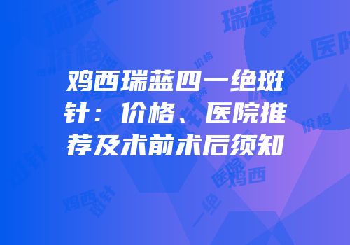 鸡西瑞蓝四一绝斑针：价格、医院推荐及术前术后须知