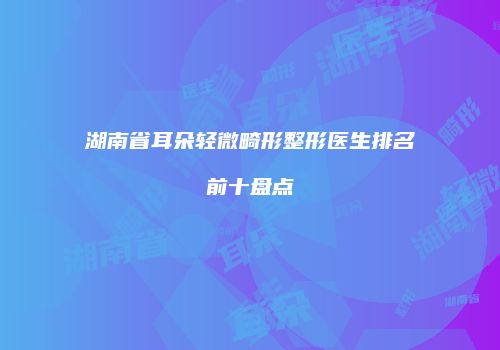 湖南省耳朵轻微畸形整形医生排名前十盘点
