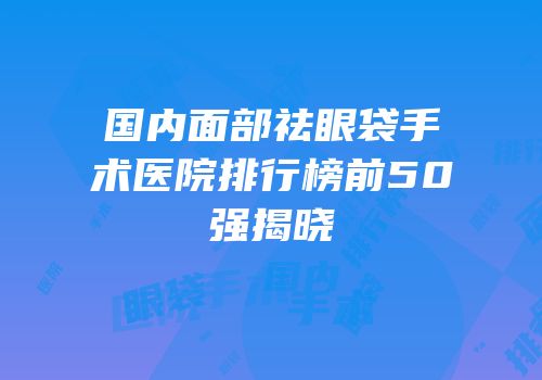 国内面部祛眼袋手术医院排行榜前50强揭晓