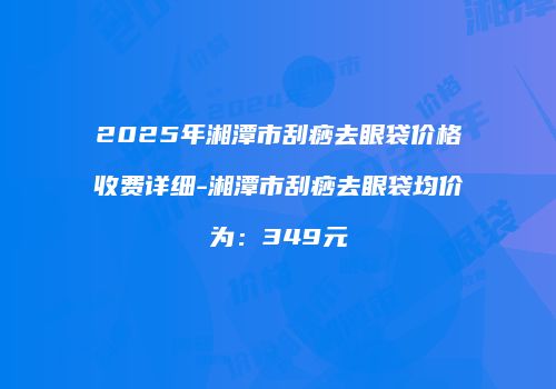 2025年湘潭市刮痧去眼袋价格收费详细-湘潭市刮痧去眼袋均价为：349元