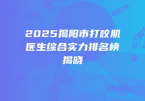 2025揭阳市打咬肌医生综合实力排名榜揭晓