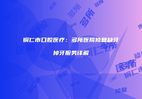 铜仁市口腔医疗：多所医院修复缺牙掉牙服务详解