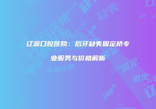 辽源口腔医院：后牙缺失固定桥专业服务与价格解析