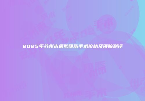 2025年苏州市瘦脸吸脂手术价格及医院测评