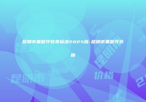 昆明市黑龅牙收费标准2025版-昆明市黑龅牙价格