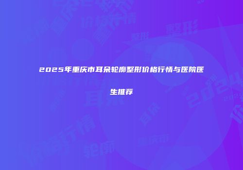 2025年重庆市耳朵轮廓整形价格行情与医院医生推荐