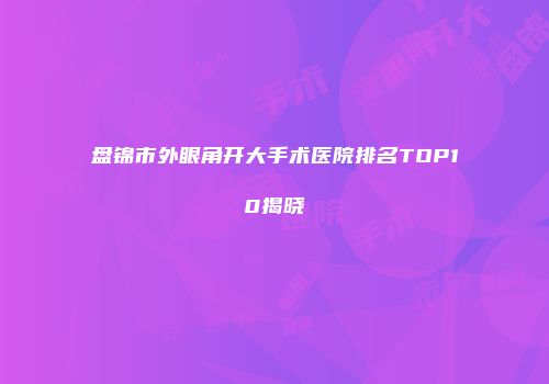 盘锦市外眼角开大手术医院排名TOP10揭晓
