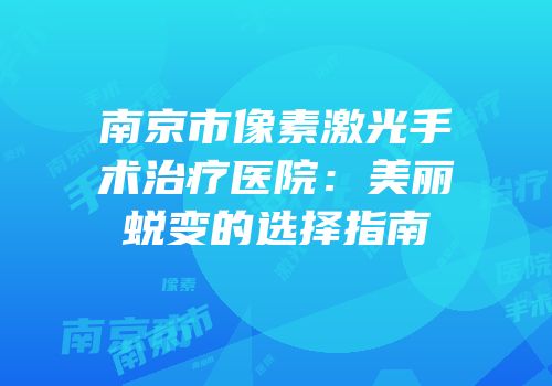 南京市像素激光手术治疗医院：美丽蜕变的选择指南