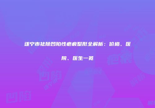 遂宁市祛除凹陷性疤痕整形全解析：价格、医院、医生一览