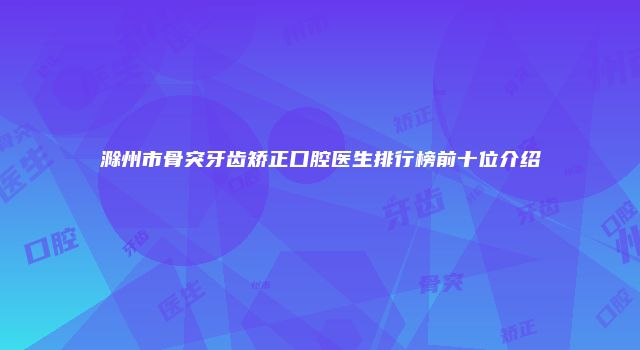 滁州市骨突牙齿矫正口腔医生排行榜前十位介绍