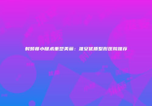 射频瘦小腿术重塑美丽：淮安优质整形医院推荐