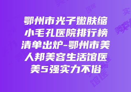 鄂州市光子嫩肤缩小毛孔医院排行榜清单出炉-鄂州市美人邦美容生活馆医美5强实力不俗