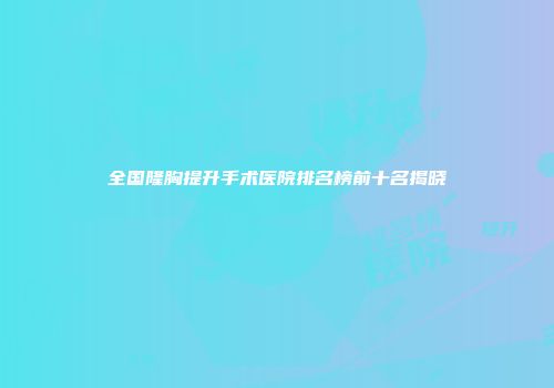 全国隆胸提升手术医院排名榜前十名揭晓