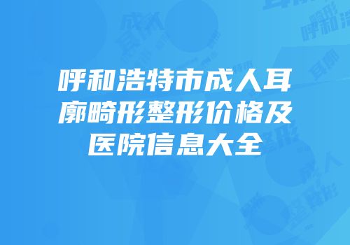 呼和浩特市成人耳廓畸形整形价格及医院信息大全