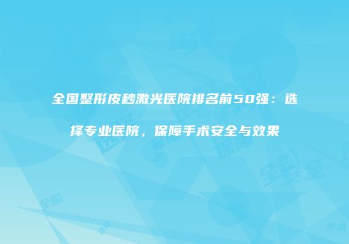 全国整形皮秒激光医院排名前50强：选择专业医院，保障手术安全与效果