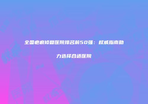全国疤痕修复医院排名前50强：权威指南助力选择合适医院