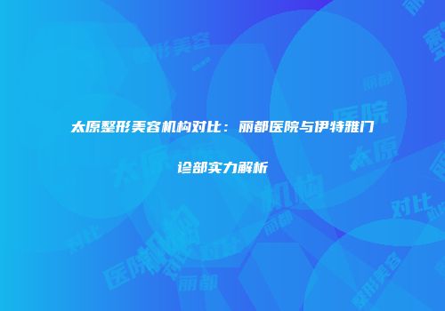 太原整形美容机构对比：丽都医院与伊特雅门诊部实力解析