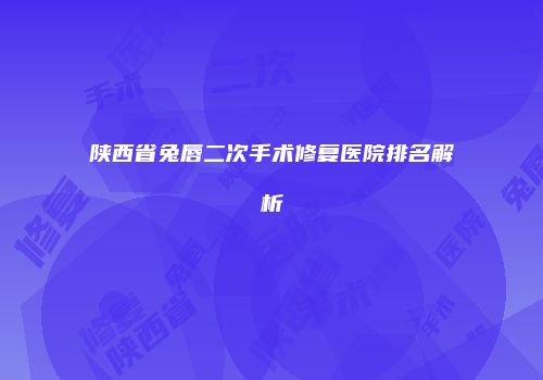陕西省兔唇二次手术修复医院排名解析