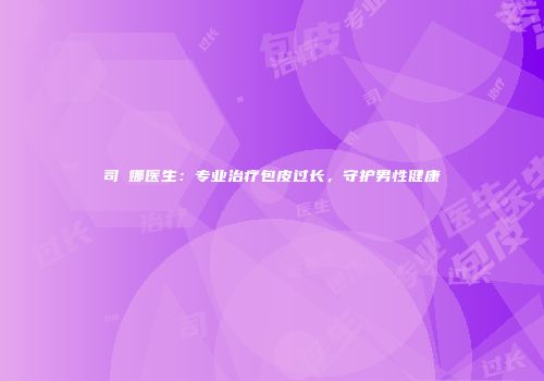 司琍娜医生：专业治疗包皮过长，守护男性健康