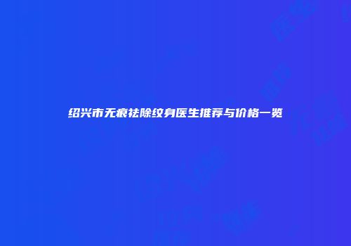 绍兴市无痕祛除纹身医生推荐与价格一览