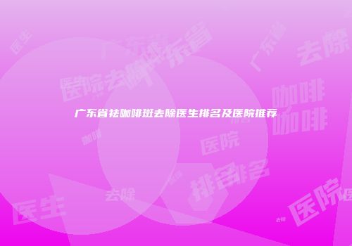 广东省祛咖啡斑去除医生排名及医院推荐
