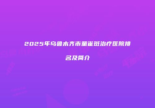 2025年乌鲁木齐市童雀斑治疗医院排名及简介