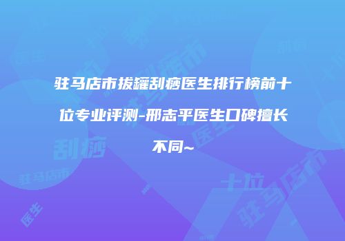 驻马店市拔罐刮痧医生排行榜前十位专业评测-邢志平医生口碑擅长不同~
