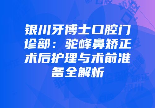 银川牙博士口腔门诊部：驼峰鼻矫正术后护理与术前准备全解析