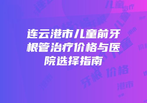 连云港市儿童前牙根管治疗价格与医院选择指南