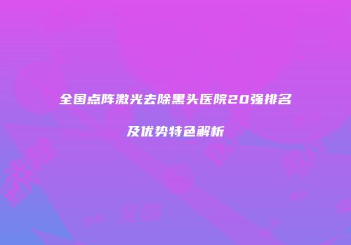 全国点阵激光去除黑头医院20强排名及优势特色解析