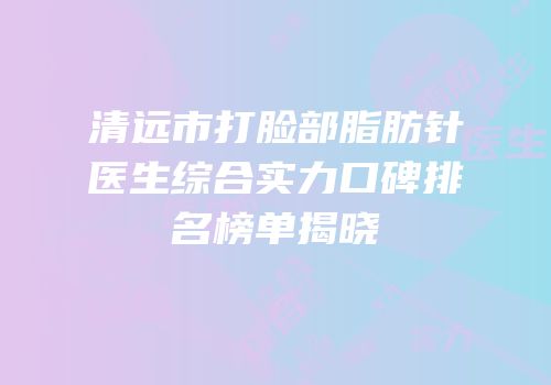 清远市打脸部脂肪针医生综合实力口碑排名榜单揭晓