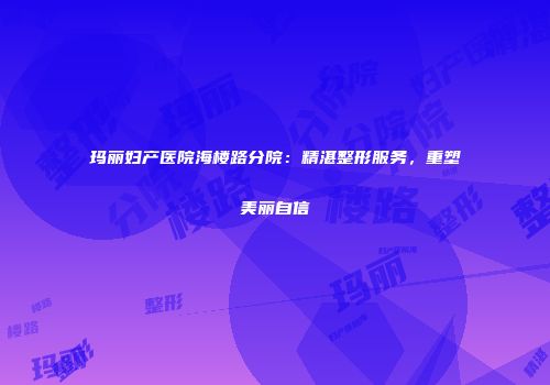 玛丽妇产医院海楼路分院：精湛整形服务，重塑美丽自信